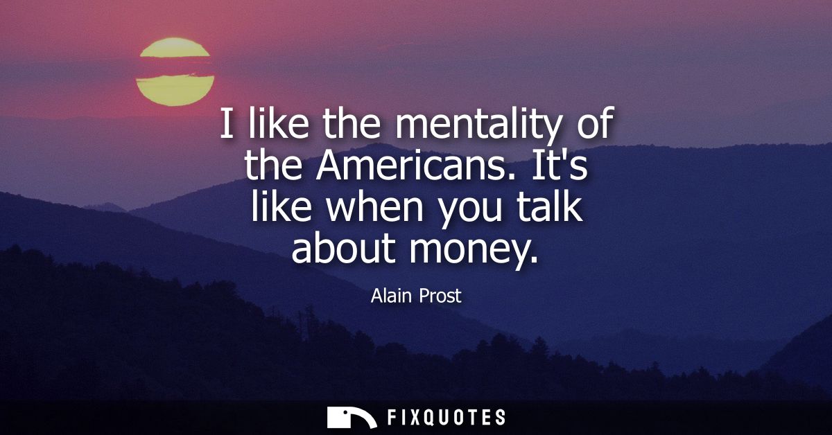 I like the mentality of the Americans. Its like when you talk about money