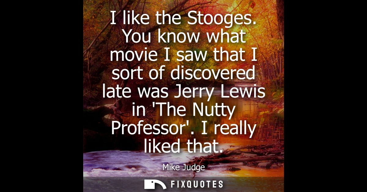 I like the Stooges. You know what movie I saw that I sort of discovered late was Jerry Lewis in The Nutty Professor. I r