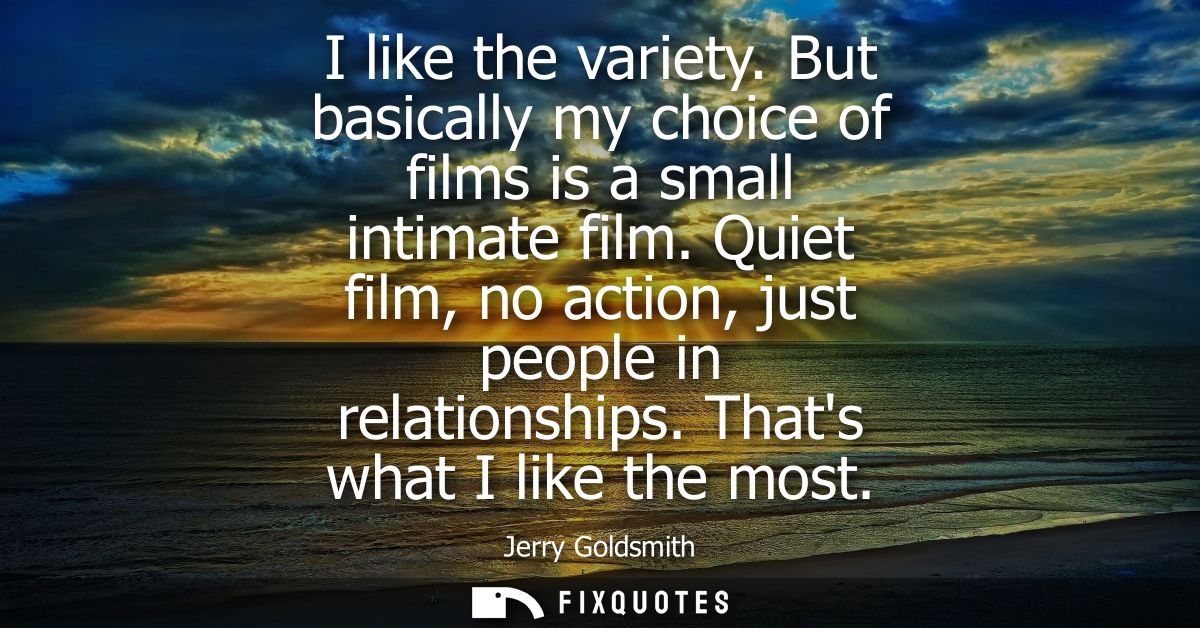 I like the variety. But basically my choice of films is a small intimate film. Quiet film, no action, just people in rel