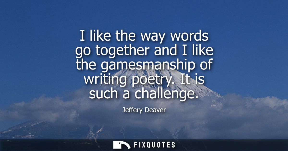 I like the way words go together and I like the gamesmanship of writing poetry. It is such a challenge