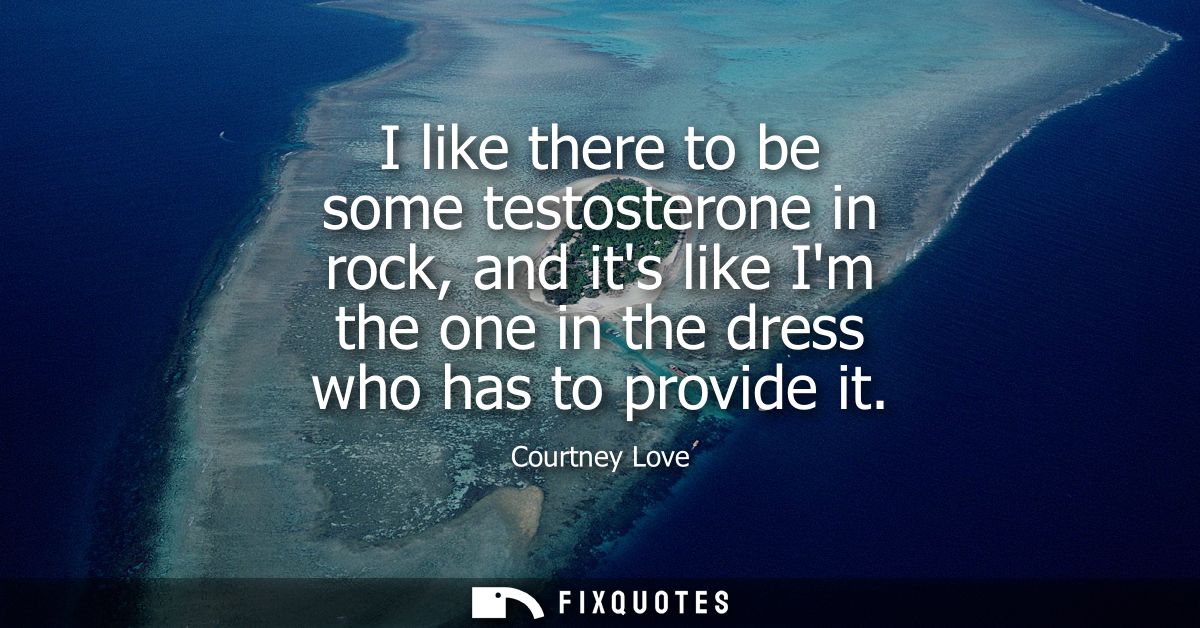 I like there to be some testosterone in rock, and its like Im the one in the dress who has to provide it