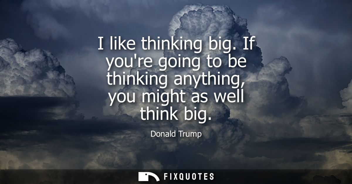 I like thinking big. If youre going to be thinking anything, you might as well think big