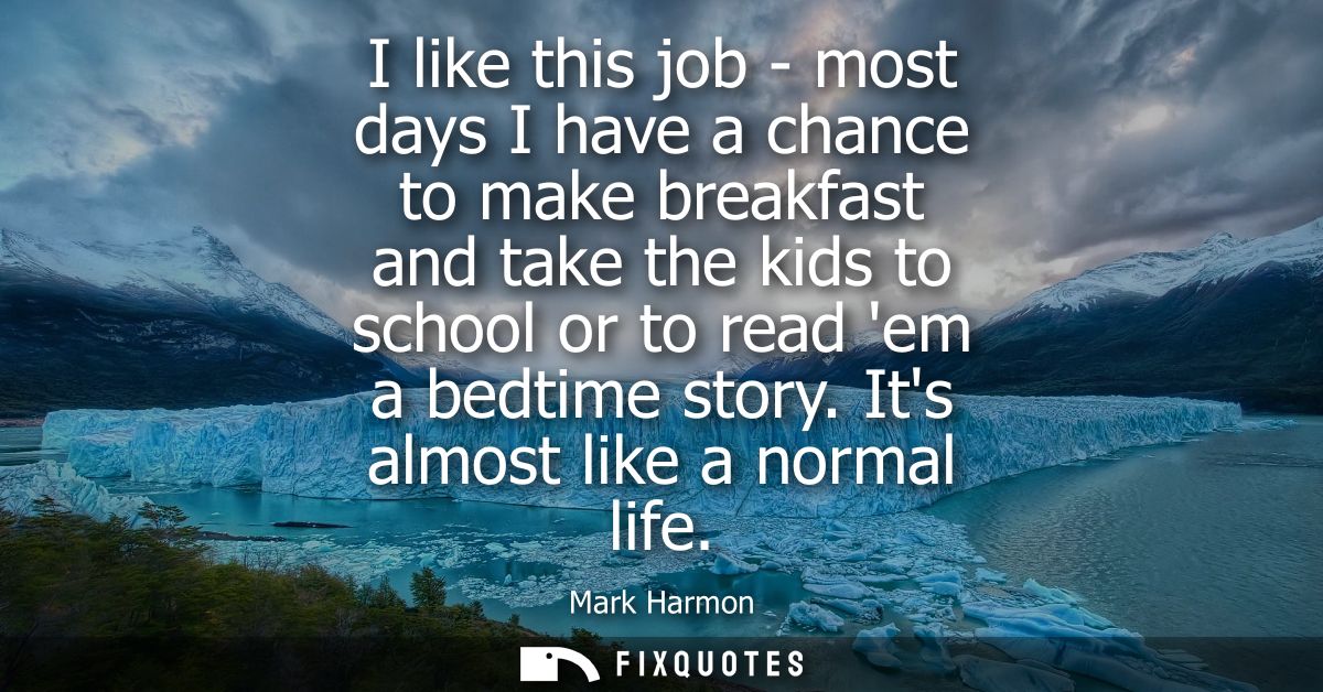 I like this job - most days I have a chance to make breakfast and take the kids to school or to read em a bedtime story.