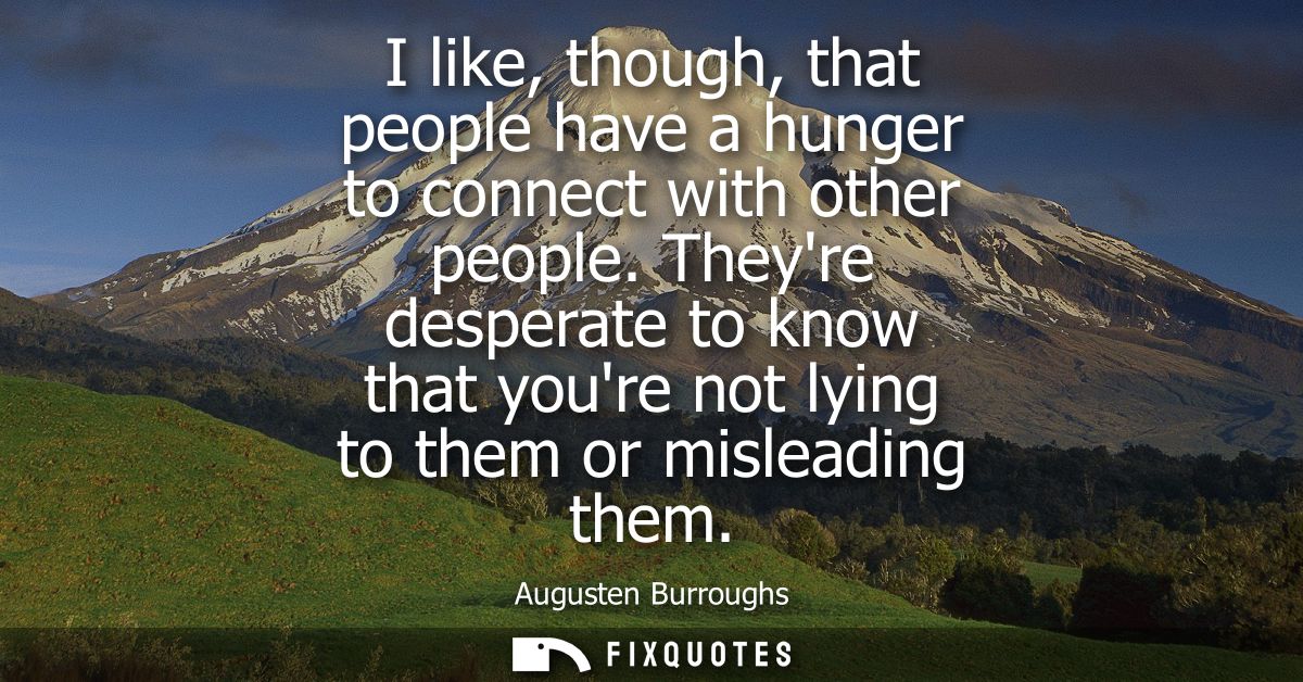 I like, though, that people have a hunger to connect with other people. Theyre desperate to know that youre not lying to