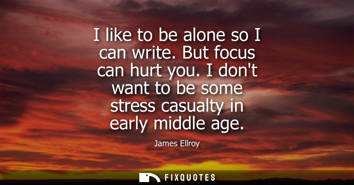 I like to be alone so I can write. But focus can hurt you. I dont want to be some stress casualty in early middle age