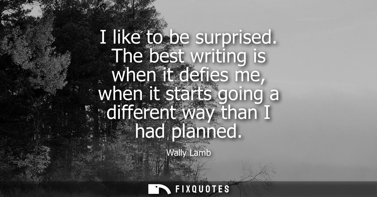 I like to be surprised. The best writing is when it defies me, when it starts going a different way than I had planned