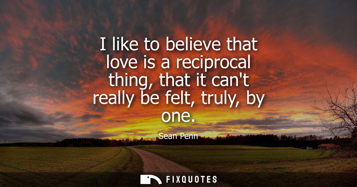 I like to believe that love is a reciprocal thing, that it cant really be felt, truly, by one