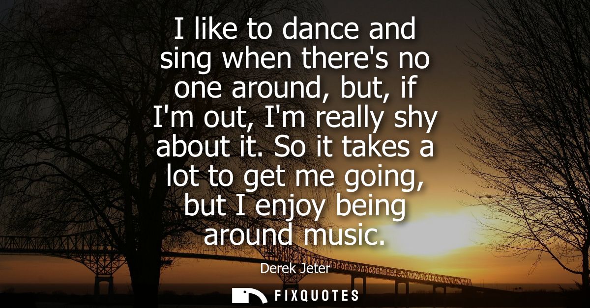 I like to dance and sing when theres no one around, but, if Im out, Im really shy about it. So it takes a lot to get me 