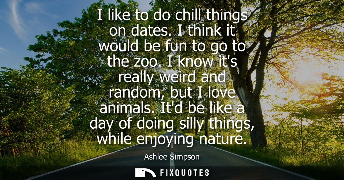 I like to do chill things on dates. I think it would be fun to go to the zoo. I know its really weird and random, but I 
