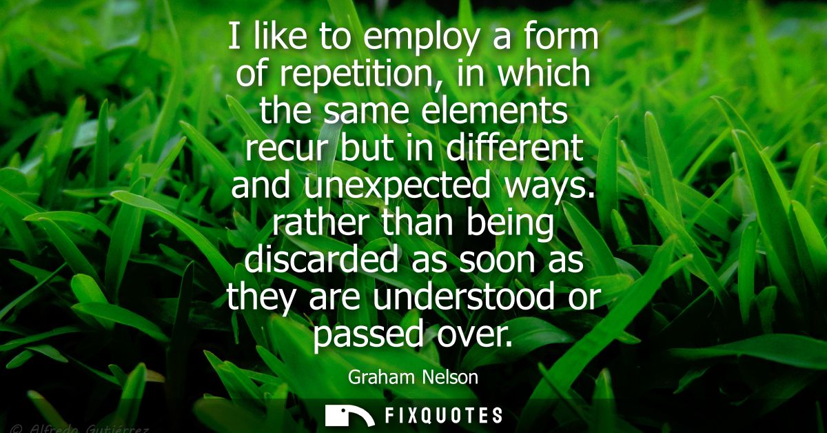 I like to employ a form of repetition, in which the same elements recur but in different and unexpected ways.