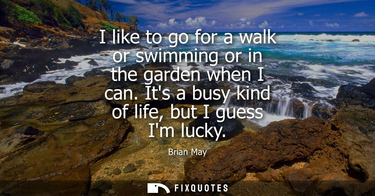 I like to go for a walk or swimming or in the garden when I can. Its a busy kind of life, but I guess Im lucky