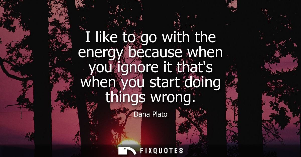 I like to go with the energy because when you ignore it thats when you start doing things wrong