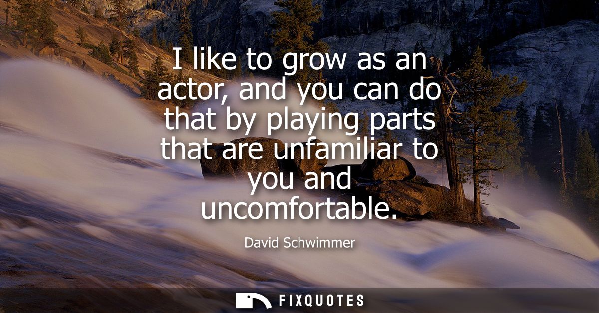I like to grow as an actor, and you can do that by playing parts that are unfamiliar to you and uncomfortable