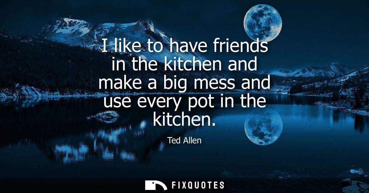 I like to have friends in the kitchen and make a big mess and use every pot in the kitchen