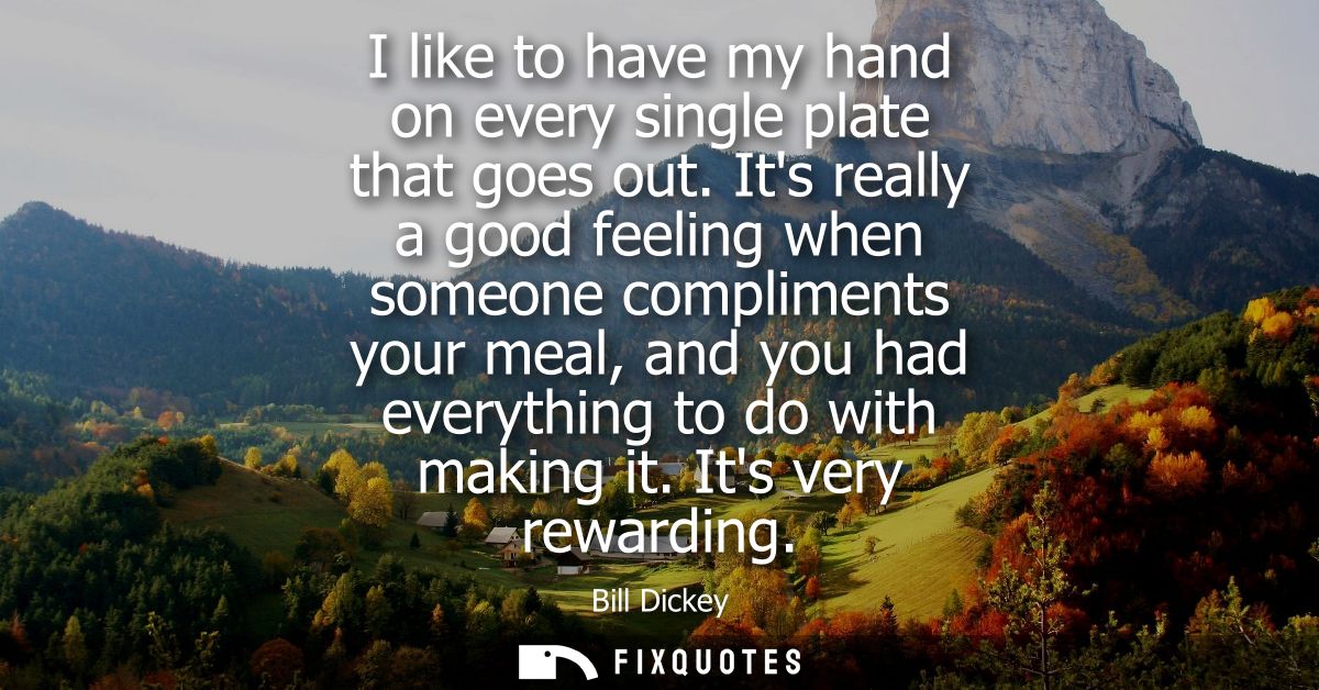 I like to have my hand on every single plate that goes out. Its really a good feeling when someone compliments your meal