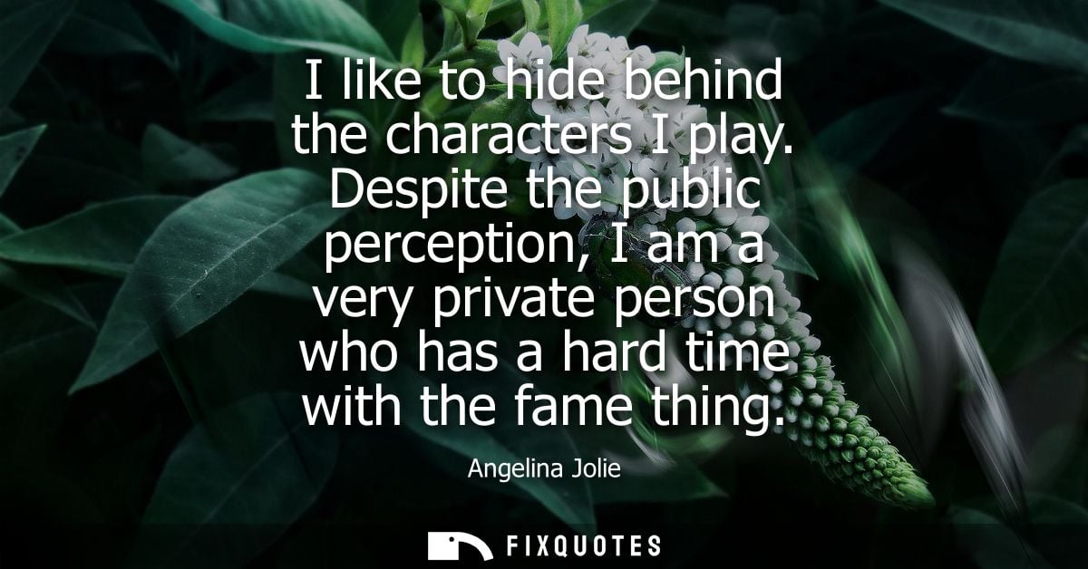I like to hide behind the characters I play. Despite the public perception, I am a very private person who has a hard ti