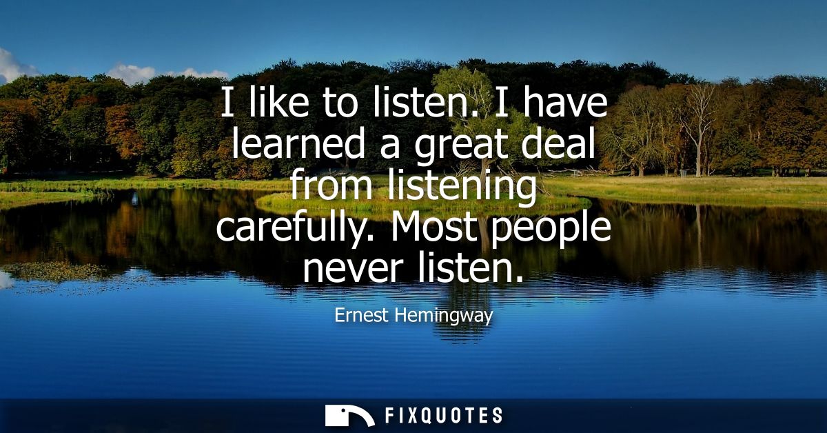 I like to listen. I have learned a great deal from listening carefully. Most people never listen