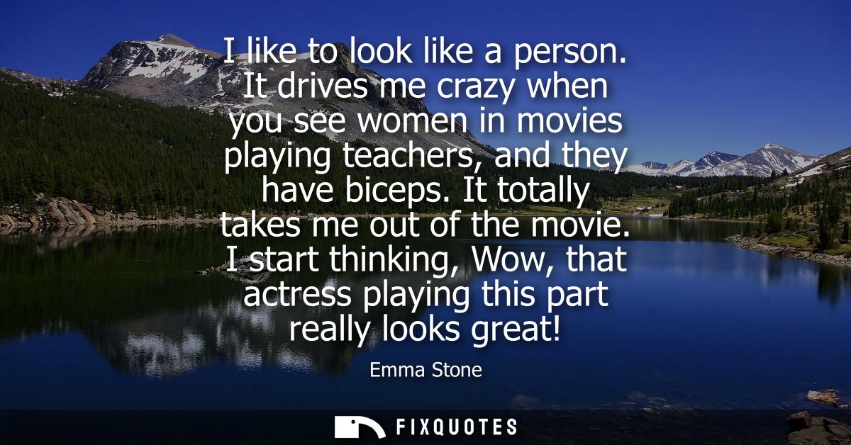 I like to look like a person. It drives me crazy when you see women in movies playing teachers, and they have biceps. It