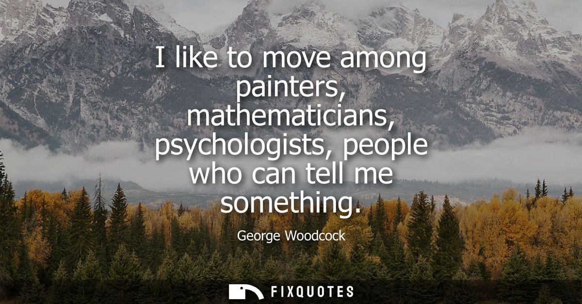 I like to move among painters, mathematicians, psychologists, people who can tell me something
