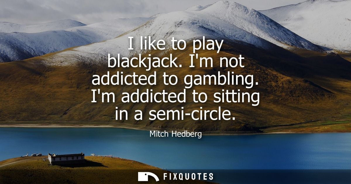I like to play blackjack. Im not addicted to gambling. Im addicted to sitting in a semi-circle