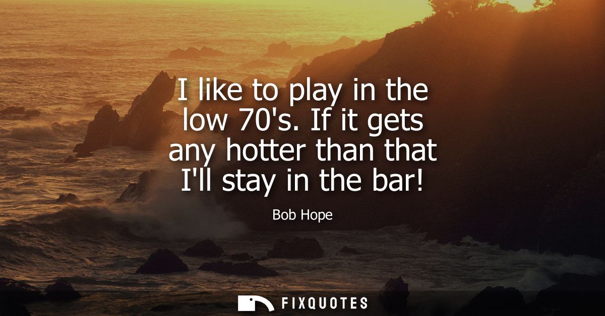 I like to play in the low 70s. If it gets any hotter than that Ill stay in the bar!