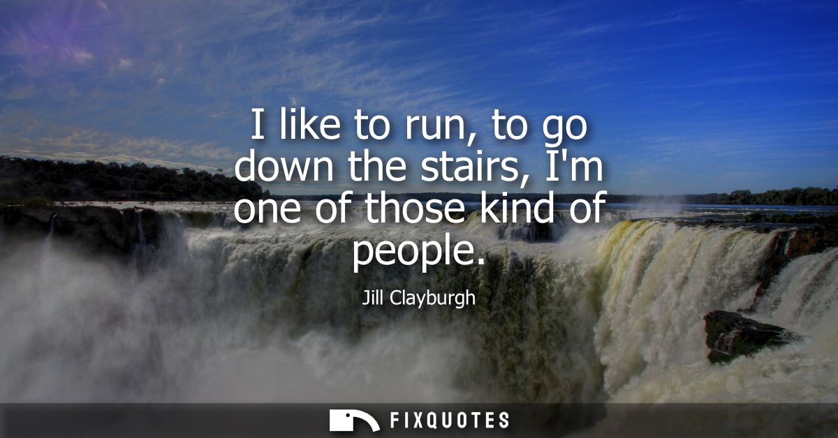 I like to run, to go down the stairs, Im one of those kind of people