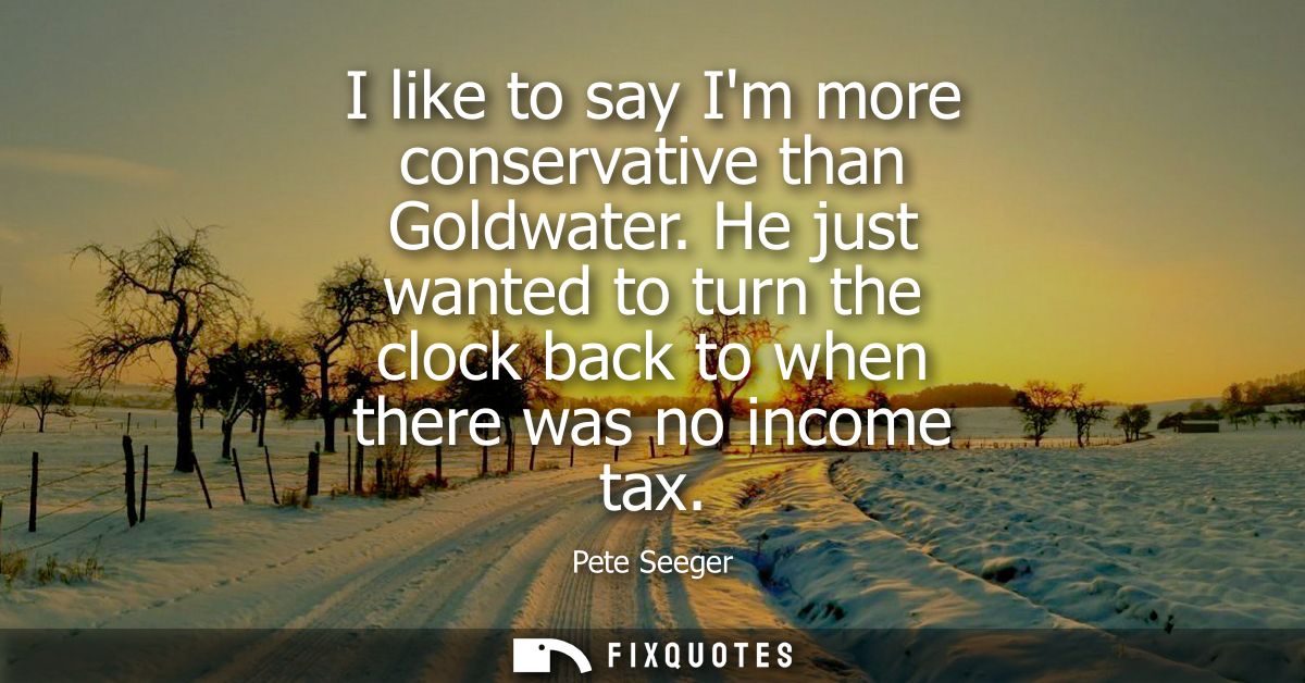 I like to say Im more conservative than Goldwater. He just wanted to turn the clock back to when there was no income tax