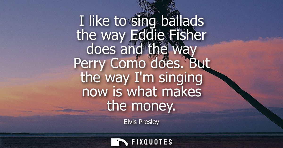 I like to sing ballads the way Eddie Fisher does and the way Perry Como does. But the way Im singing now is what makes t