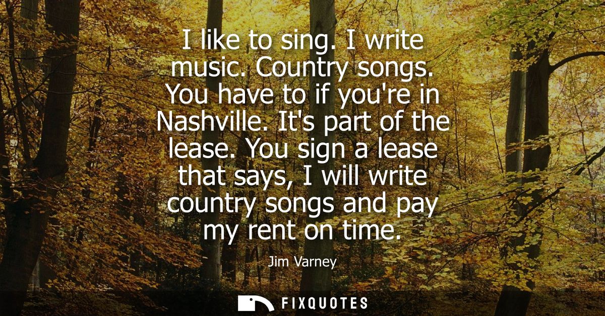 I like to sing. I write music. Country songs. You have to if youre in Nashville. Its part of the lease.