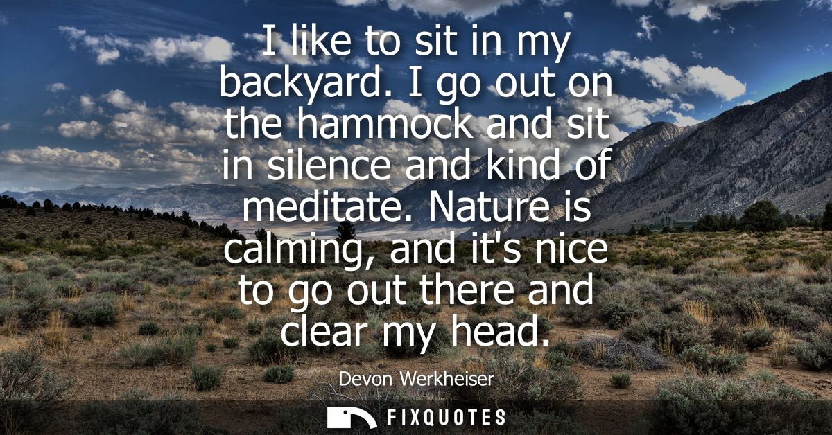 I like to sit in my backyard. I go out on the hammock and sit in silence and kind of meditate. Nature is calming, and it
