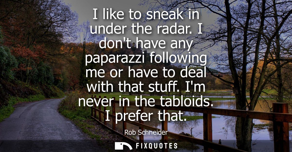I like to sneak in under the radar. I dont have any paparazzi following me or have to deal with that stuff. Im never in 
