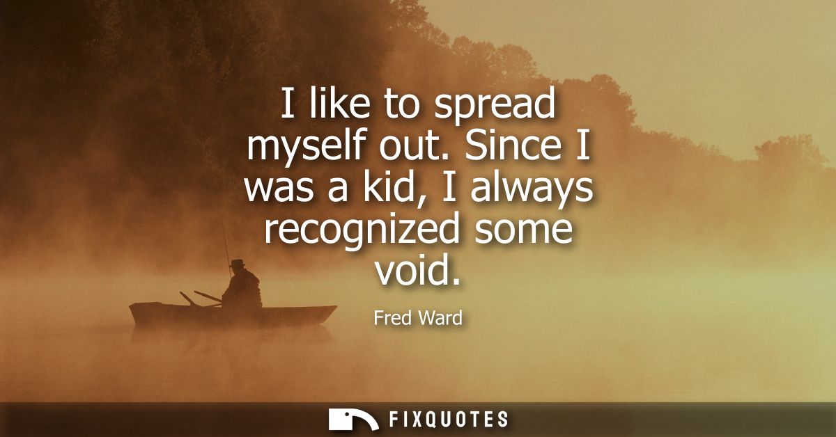 I like to spread myself out. Since I was a kid, I always recognized some void