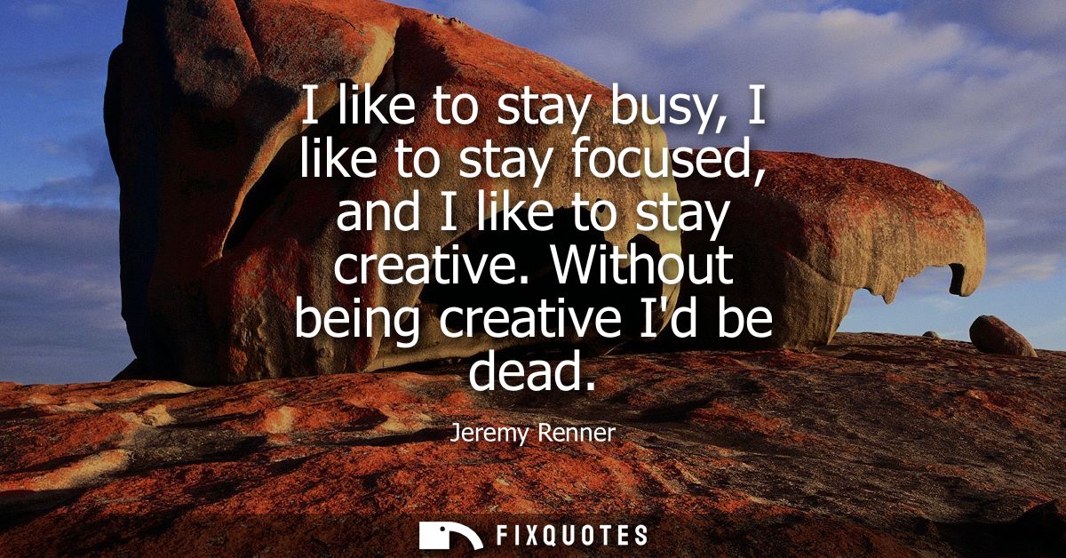 I like to stay busy, I like to stay focused, and I like to stay creative. Without being creative Id be dead
