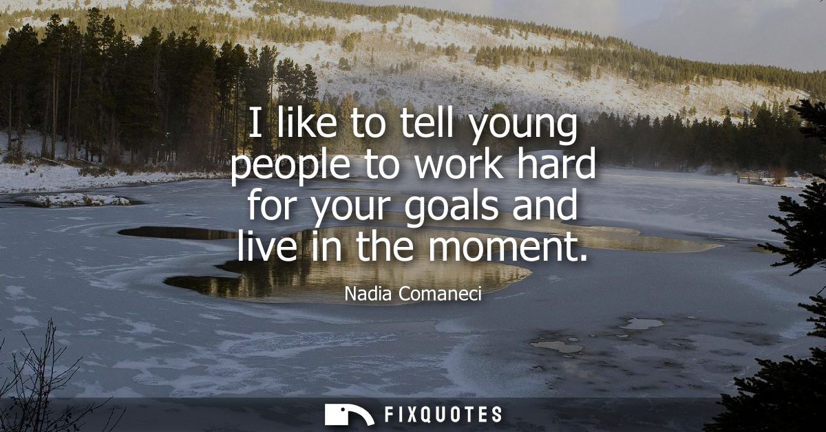 I like to tell young people to work hard for your goals and live in the moment