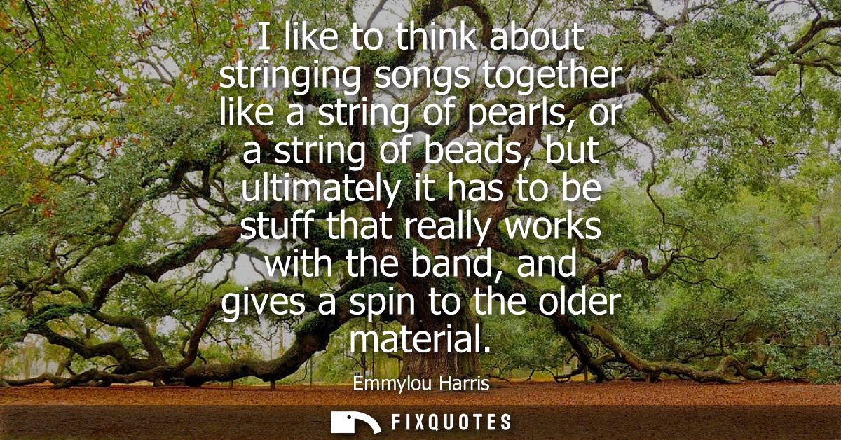 I like to think about stringing songs together like a string of pearls, or a string of beads, but ultimately it has to b