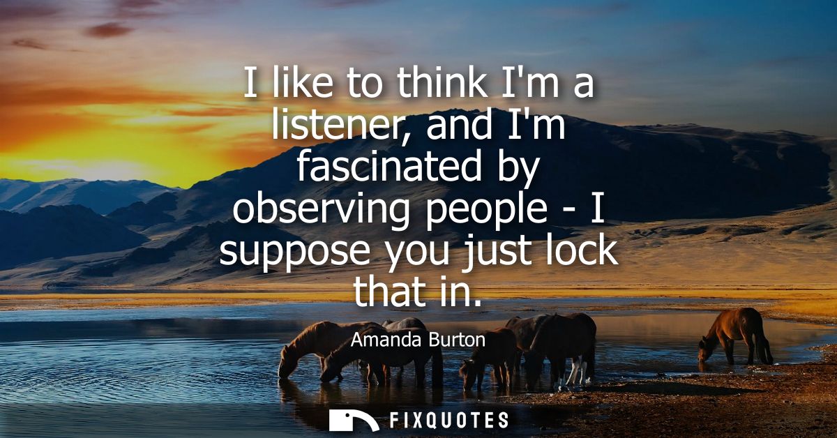 I like to think Im a listener, and Im fascinated by observing people - I suppose you just lock that in
