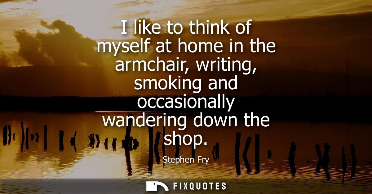 I like to think of myself at home in the armchair, writing, smoking and occasionally wandering down the shop