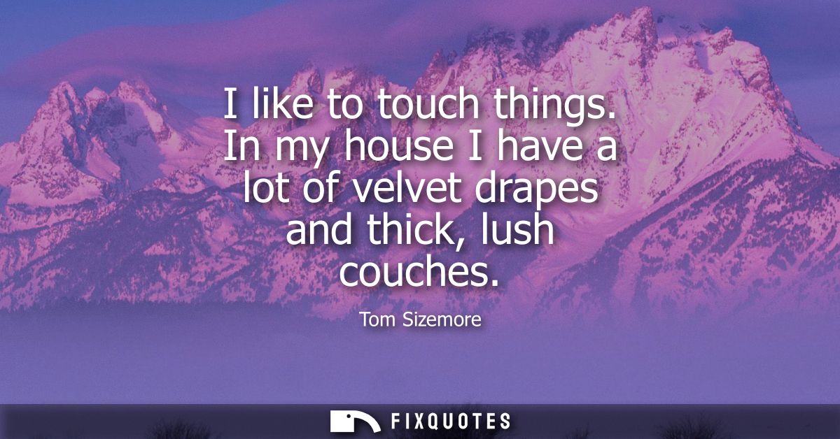 I like to touch things. In my house I have a lot of velvet drapes and thick, lush couches