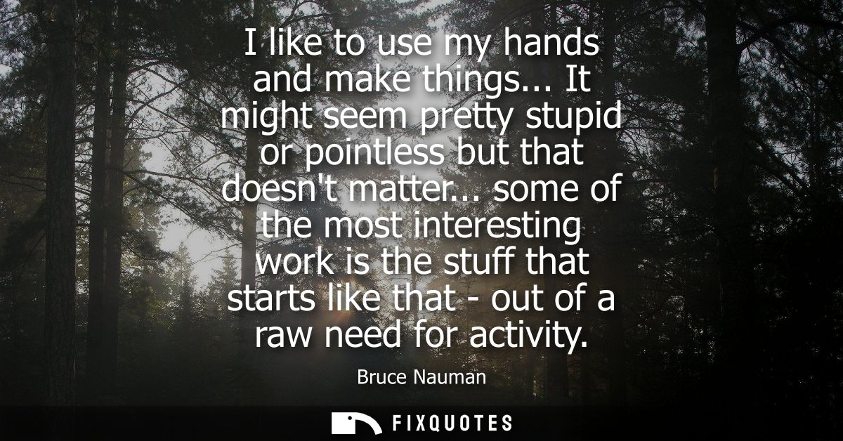 I like to use my hands and make things... It might seem pretty stupid or pointless but that doesnt matter...