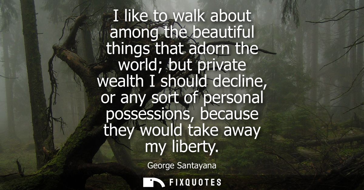 I like to walk about among the beautiful things that adorn the world but private wealth I should decline, or any sort of