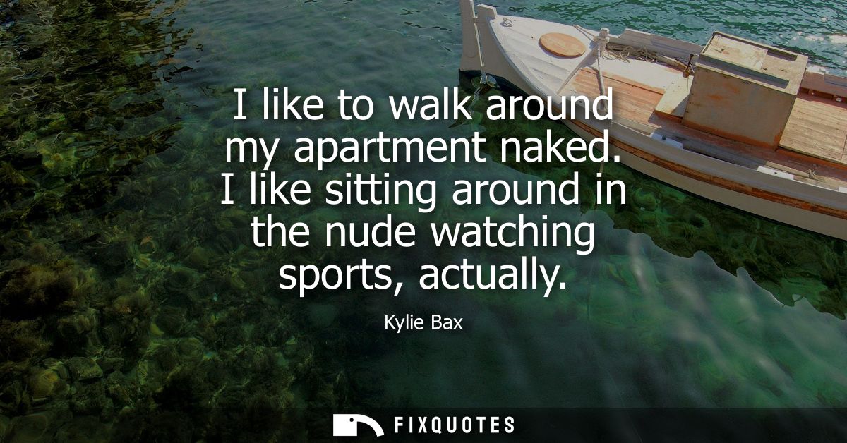 I like to walk around my apartment naked. I like sitting around in the nude watching sports, actually