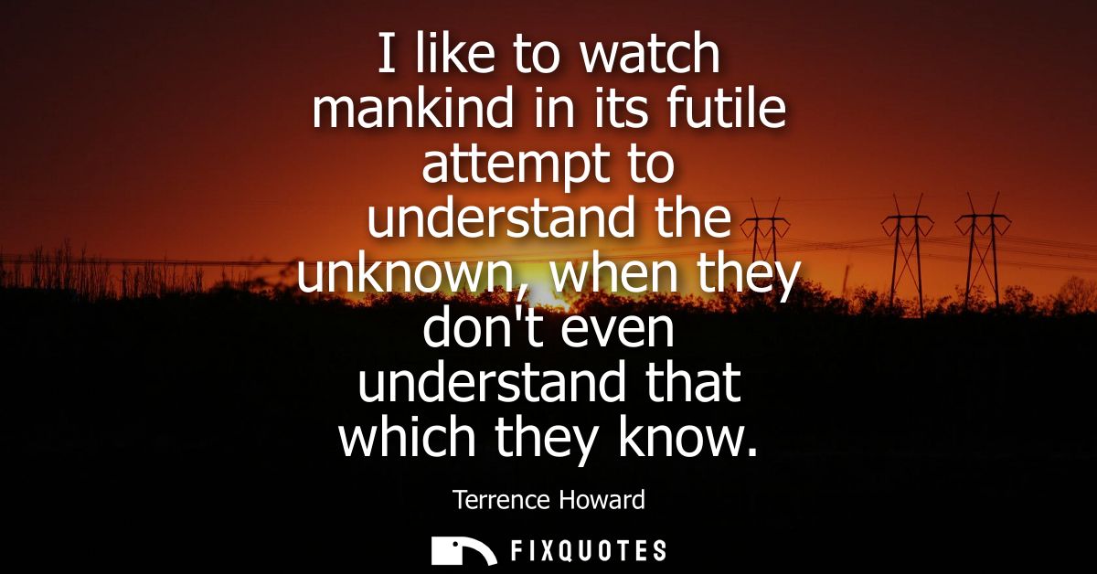 I like to watch mankind in its futile attempt to understand the unknown, when they dont even understand that which they 