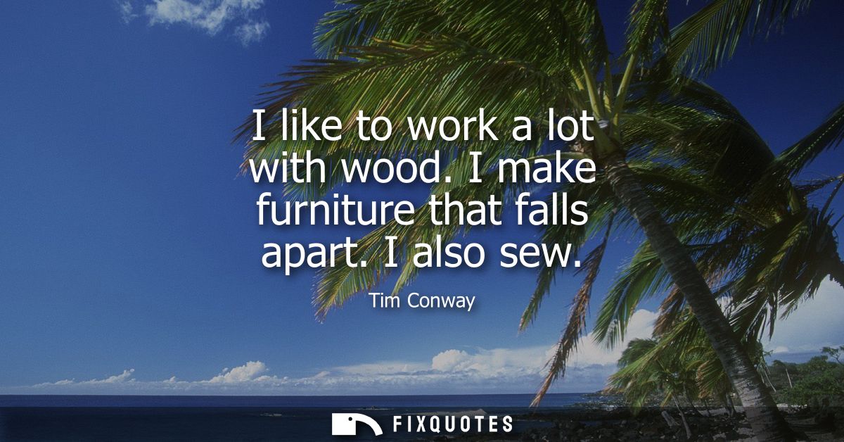 I like to work a lot with wood. I make furniture that falls apart. I also sew