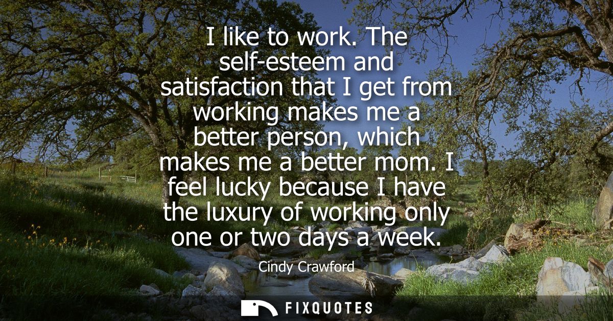 I like to work. The self-esteem and satisfaction that I get from working makes me a better person, which makes me a bett