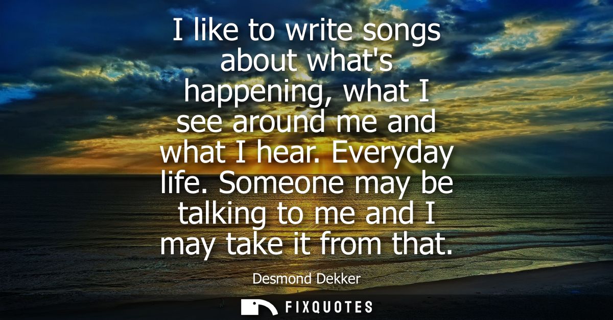 I like to write songs about whats happening, what I see around me and what I hear. Everyday life. Someone may be talking