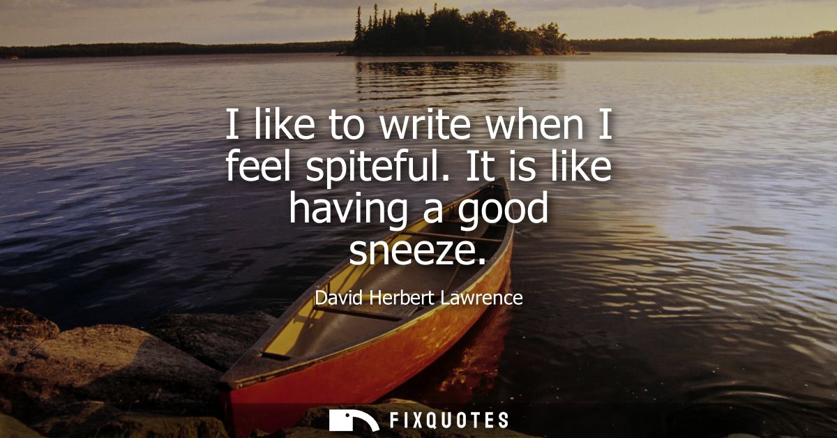 I like to write when I feel spiteful. It is like having a good sneeze