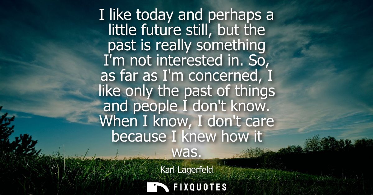 I like today and perhaps a little future still, but the past is really something Im not interested in.