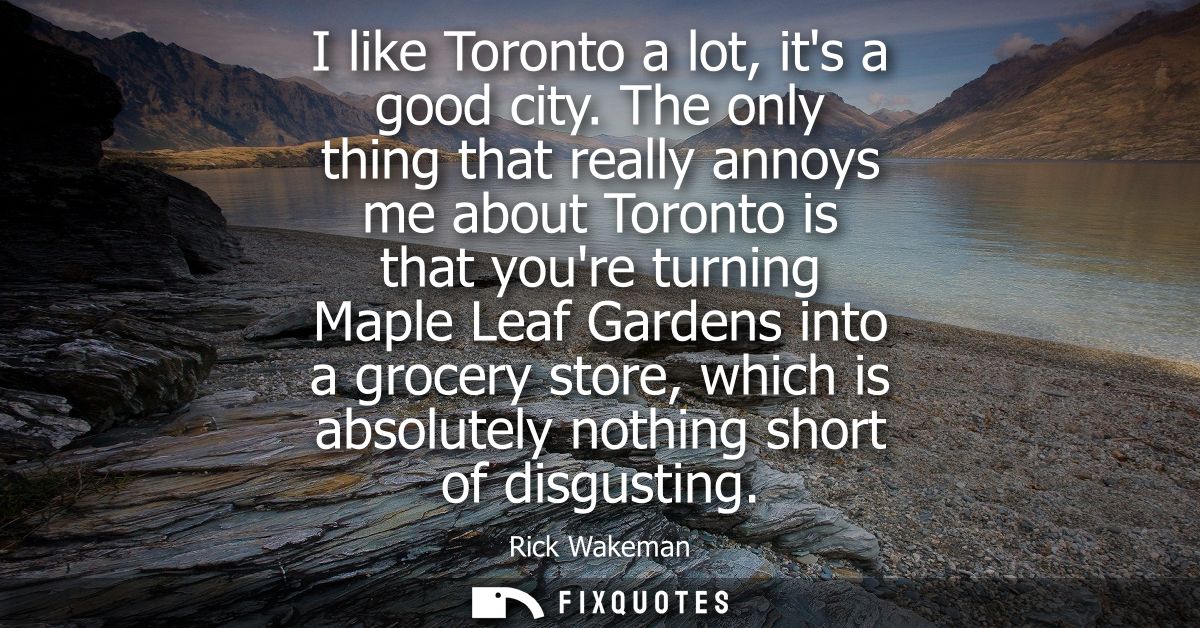 I like Toronto a lot, its a good city. The only thing that really annoys me about Toronto is that youre turning Maple Le
