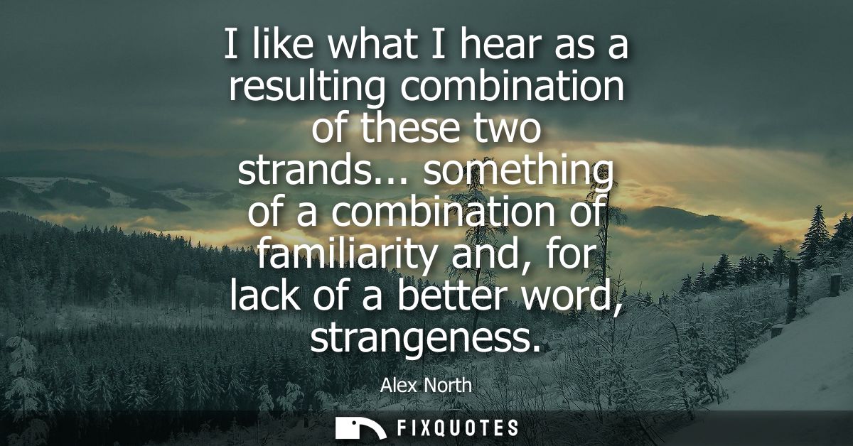 I like what I hear as a resulting combination of these two strands... something of a combination of familiarity and, for