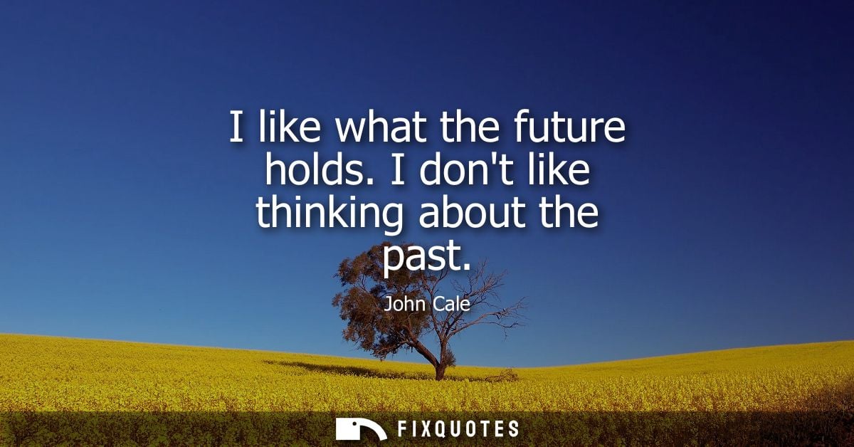 I like what the future holds. I dont like thinking about the past